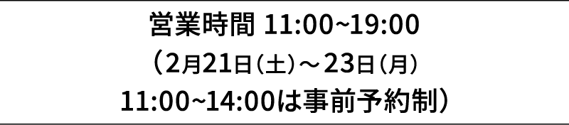 営業時間 11:00~19:00（2月21日（土）～23日（月）11:00~14:00は事前予約制）