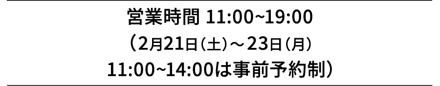 営業時間 11:00~19:00（2月21日（土）～23日（月）11:00~14:00は事前予約制）