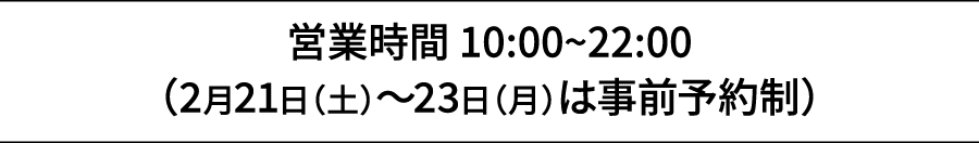 営業時間 10:00~22:00（2月21日（土）～23日（月）は事前予約制）